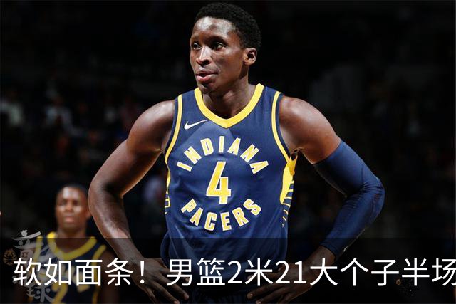 软如面条！男篮2米21大个子半场0板全场0分，球迷：凭什么不带周琦？
